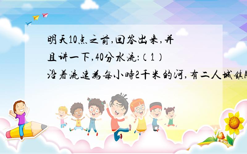 明天10点之前,回答出来,并且讲一下,40分水流：（1）沿着流速为每小时2千米的河,有二人城镇A、B,在静水中的速度为每小时10千米的船,往返A、B之间需要5小时,求A、B之间的距离?应用题——行