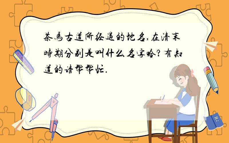 茶马古道所经过的地名,在清末时期分别是叫什么名字哈?有知道的请帮帮忙.