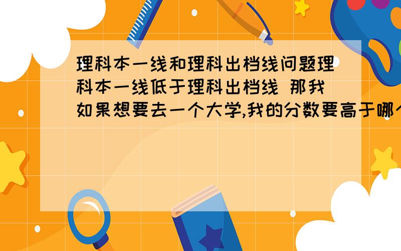 理科本一线和理科出档线问题理科本一线低于理科出档线 那我如果想要去一个大学,我的分数要高于哪个才保险~比如是 本一线是520 出档线是 609 请解释这两个名词 然后分析 比较 本一线和出