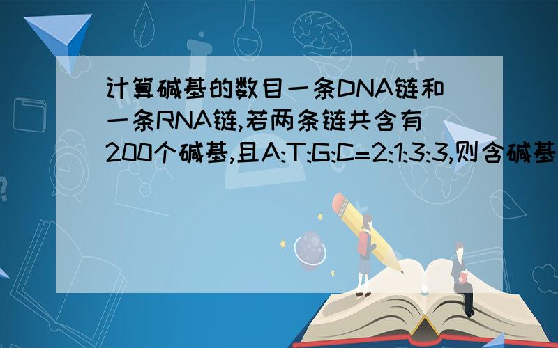 计算碱基的数目一条DNA链和一条RNA链,若两条链共含有200个碱基,且A:T:G:C=2:1:3:3,则含碱基U有多少个在转录的过程中 麻烦给个过程呗，我也知道是20个，答案上写着呢，怎么来的呢？？？？？？