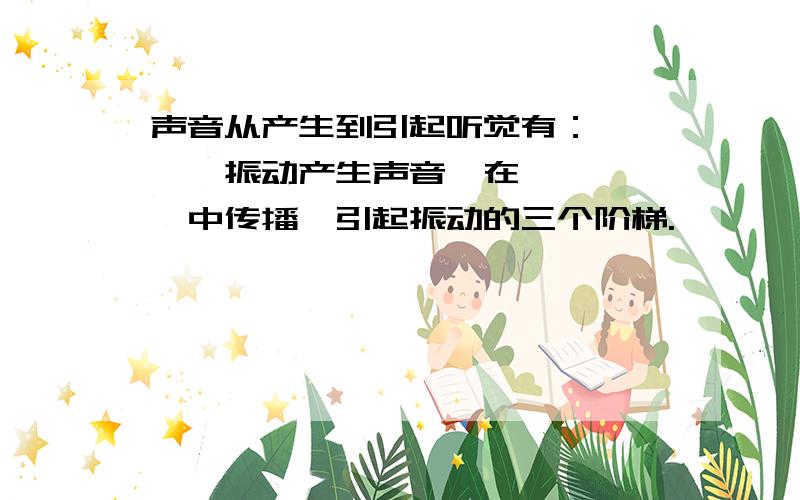 声音从产生到引起听觉有：————振动产生声音,在—————中传播,引起振动的三个阶梯.