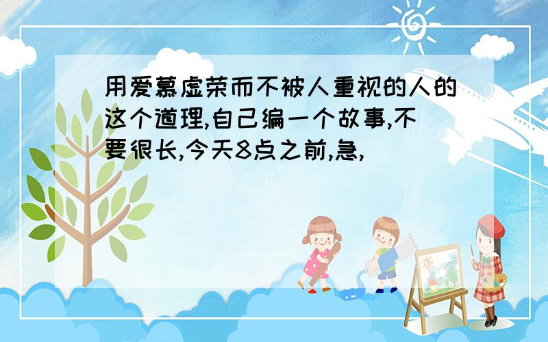 用爱慕虚荣而不被人重视的人的这个道理,自己编一个故事,不要很长,今天8点之前,急,