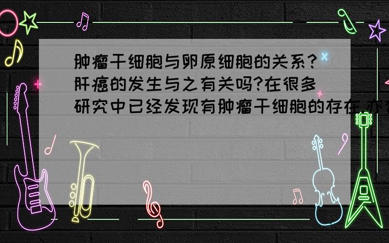 肿瘤干细胞与卵原细胞的关系?肝癌的发生与之有关吗?在很多研究中已经发现有肿瘤干细胞的存在.亦有给很多研究者提出肿瘤干细胞是由正常干细胞过度增殖转化而来的.卵原细胞是肝干细胞