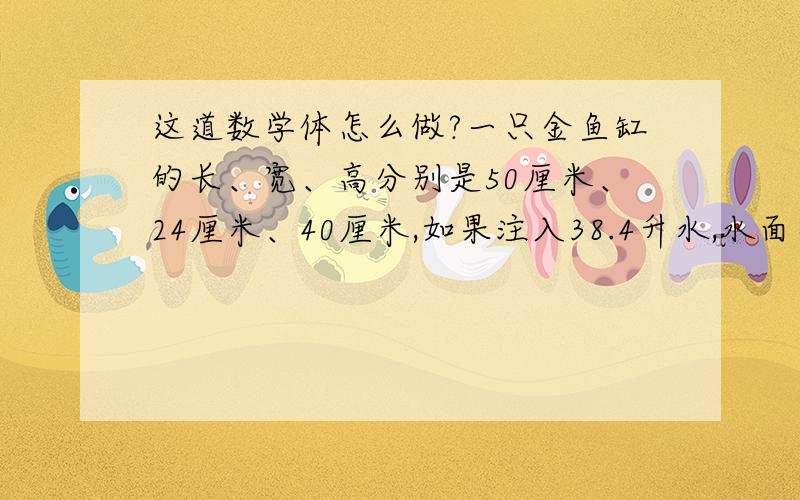 这道数学体怎么做?一只金鱼缸的长、宽、高分别是50厘米、24厘米、40厘米,如果注入38.4升水,水面离上口多少厘米?