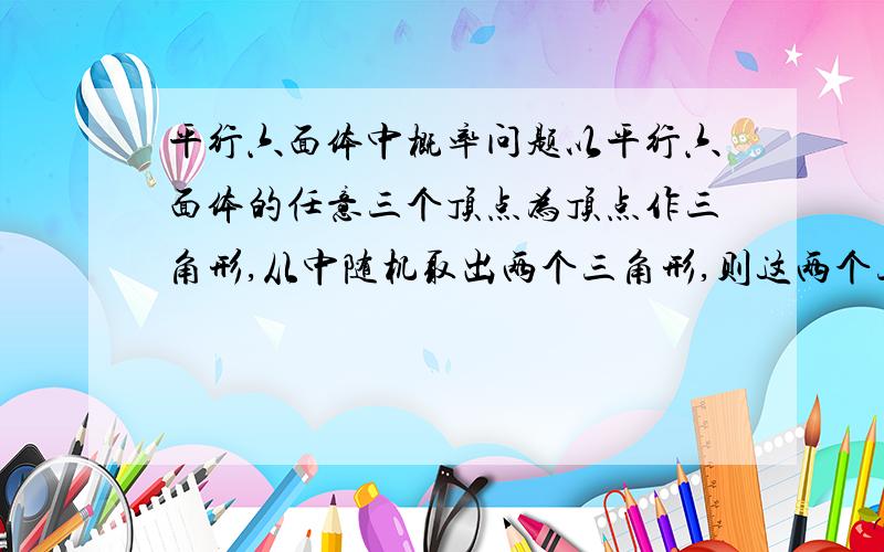 平行六面体中概率问题以平行六面体的任意三个顶点为顶点作三角形,从中随机取出两个三角形,则这两个三角形不共面的概率是多少?