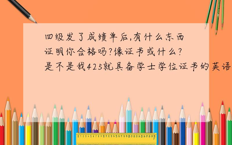 四级发了成绩单后,有什么东西证明你合格吗?像证书或什么?是不是我425就具备学士学位证书的英语条件了?急