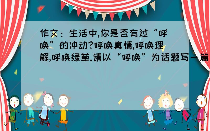 作文：生活中,你是否有过“呼唤”的冲动?呼唤真情,呼唤理解,呼唤绿草.请以“呼唤”为话题写一篇作文,