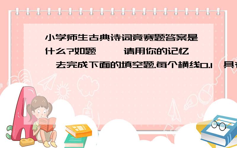 小学师生古典诗词竞赛题答案是什么?如题 一、请用你的记忆,去完成下面的填空题.每个横线0.1、具有下列称号的的诗人分别是：“诗仙”—— ；“诗圣”—— “诗鬼”—— .2、《江畔独步