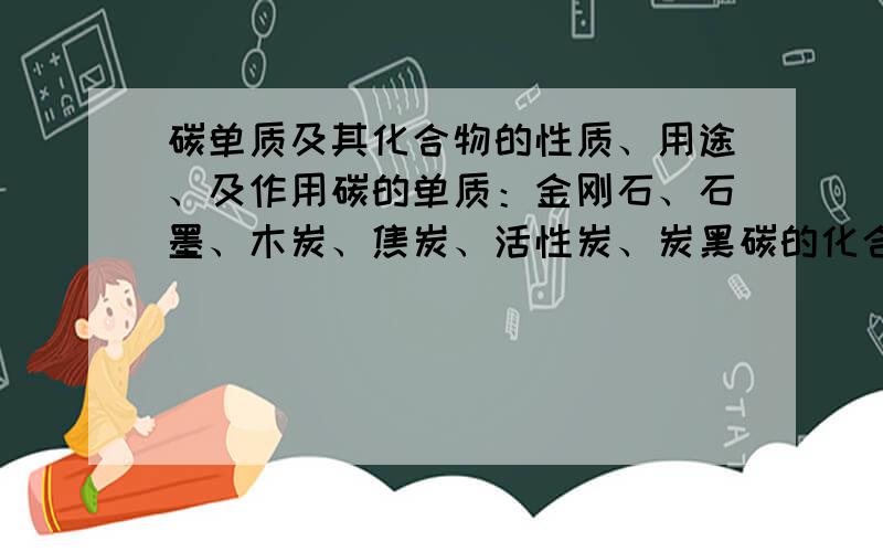 碳单质及其化合物的性质、用途、及作用碳的单质：金刚石、石墨、木炭、焦炭、活性炭、炭黑碳的化合物：一氧化碳、二氧化碳要他们的相关性质及用途,一氧化碳、二氧化碳对自然界和人