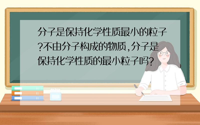 分子是保持化学性质最小的粒子?不由分子构成的物质,分子是保持化学性质的最小粒子吗?