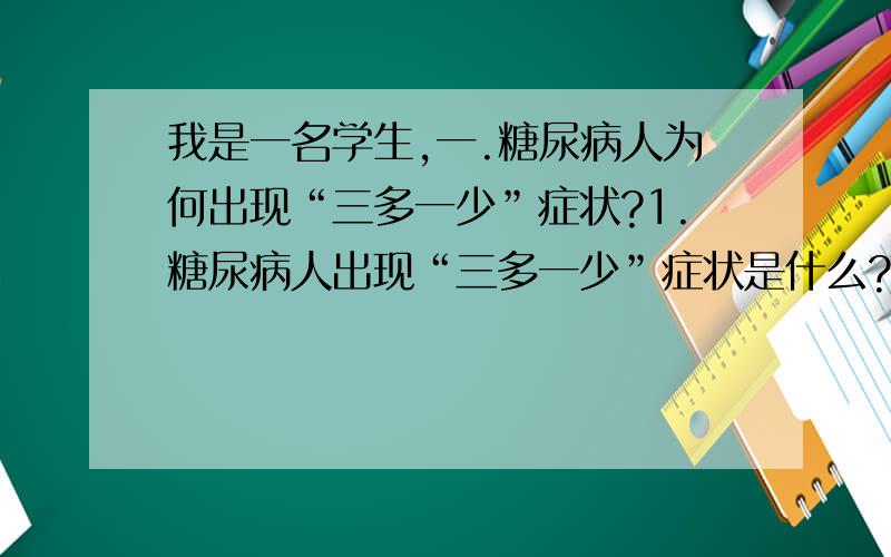 我是一名学生,一.糖尿病人为何出现“三多一少”症状?1.糖尿病人出现“三多一少”症状是什么?2.病因（什么激素分泌变化,此激素的作用,导致结果）?3.论证结果.二.为何严重糖尿病患者会出