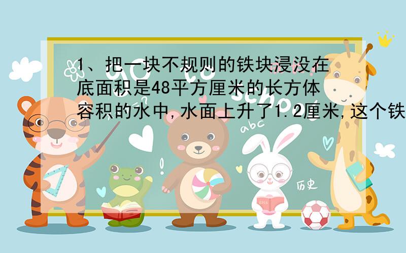 1、把一块不规则的铁块浸没在底面积是48平方厘米的长方体容积的水中,水面上升了1.2厘米,这个铁块的体积是多少?2、把一块石头放入长4分米,宽3分米,高2分米的装有水的长方体容器内,石头完