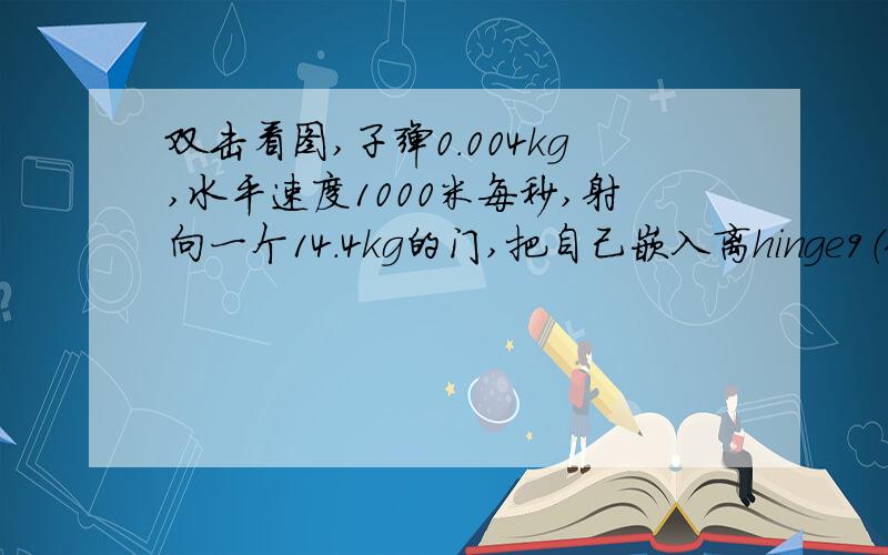 双击看图,子弹0.004kg,水平速度1000米每秒,射向一个14.4kg的门,把自己嵌入离hinge9（铰链）8.2cm处,1m宽的门可以自由在没有膜材的hinge上晃.第一问,问子弹在没撞到门之前的角动量?第二问,门在撞