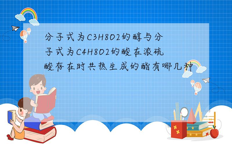 分子式为C3H8O2的醇与分子式为C4H8O2的酸在浓硫酸存在时共热生成的酯有哪几种