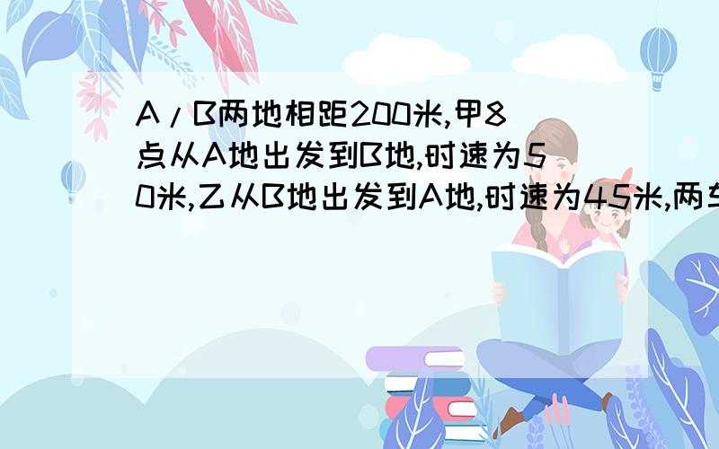 A/B两地相距200米,甲8点从A地出发到B地,时速为50米,乙从B地出发到A地,时速为45米,两车相遇是几点几分?