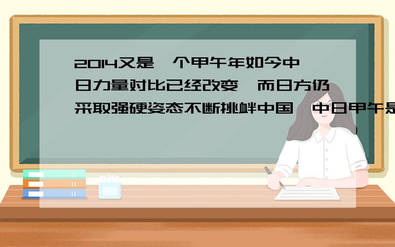 2014又是一个甲午年如今中日力量对比已经改变,而日方仍采取强硬姿态不断挑衅中国,中日甲午是否再起争端?面对日美同盟及美国的众多盟友,中国如何应对?倘若中日开战,在美国介入前,中国