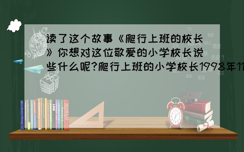 读了这个故事《爬行上班的校长》你想对这位敬爱的小学校长说些什么呢?爬行上班的小学校长1998年11月9日,美国犹他州土尔市的一位小学校长——42岁的路克,在雪地里爬行1.6公里,历时3小时