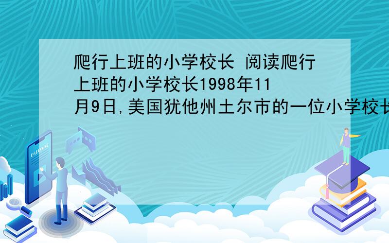 爬行上班的小学校长 阅读爬行上班的小学校长1998年11月9日,美国犹他州土尔市的一位小学校长——42岁的路克,在雪地里爬行1.6公里,历时3小时去上班,受到过路人和全校师生的热烈欢迎.原来,