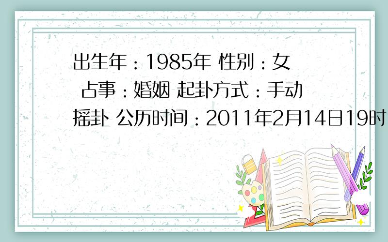 出生年：1985年 性别：女 占事：婚姻 起卦方式：手动摇卦 公历时间：2011年2月14日19时19分 星期一农历时间：辛卯年正月十二戌时干支：辛卯年 庚寅月 庚子日 丙戌时 (旬空：辰巳)神煞：驿