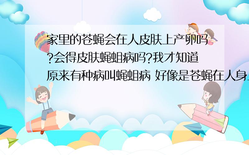 家里的苍蝇会在人皮肤上产卵吗?会得皮肤蝇蛆病吗?我才知道原来有种病叫蝇蛆病 好像是苍蝇在人身上产卵才得的,在牧区多见,那平时我们生活中有很多 苍蝇,厕所里也有很多蛆,这些苍蝇会