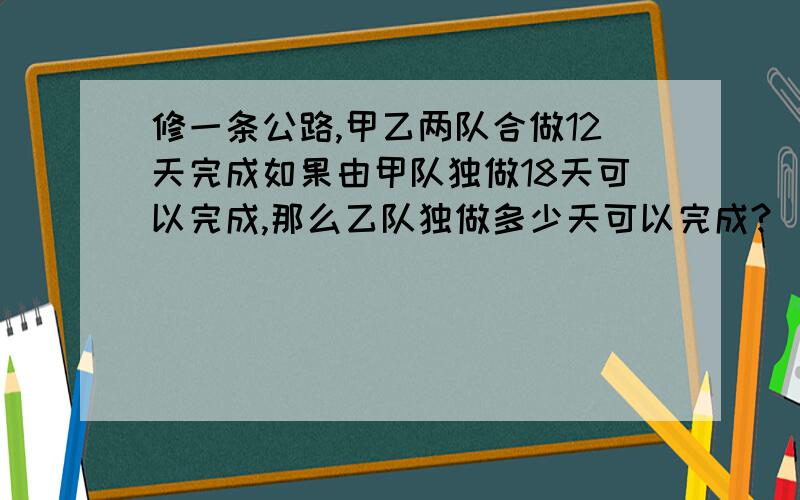 修一条公路,甲乙两队合做12天完成如果由甲队独做18天可以完成,那么乙队独做多少天可以完成?