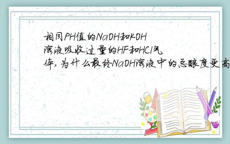 相同PH值的NaOH和KOH溶液吸收过量的HF和HCl气体,为什么最终NaOH溶液中的总酸度更高?用NaOH和KOH溶液（2者PH值相同）吸收HF和HCl气体,最终的溶液中,为什么KOH吸收液的总酸度要小?碱液吸收的是相