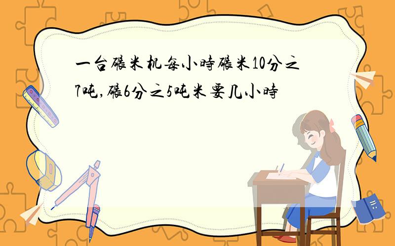 一台碾米机每小时碾米10分之7吨,碾6分之5吨米要几小时