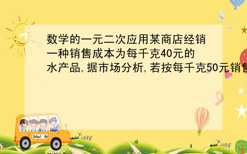 数学的一元二次应用某商店经销一种销售成本为每千克40元的水产品,据市场分析,若按每千克50元销售一个月能销售出500千克；销售单价每涨1元,月销售量就减少10千克,商店想在月销售成本不