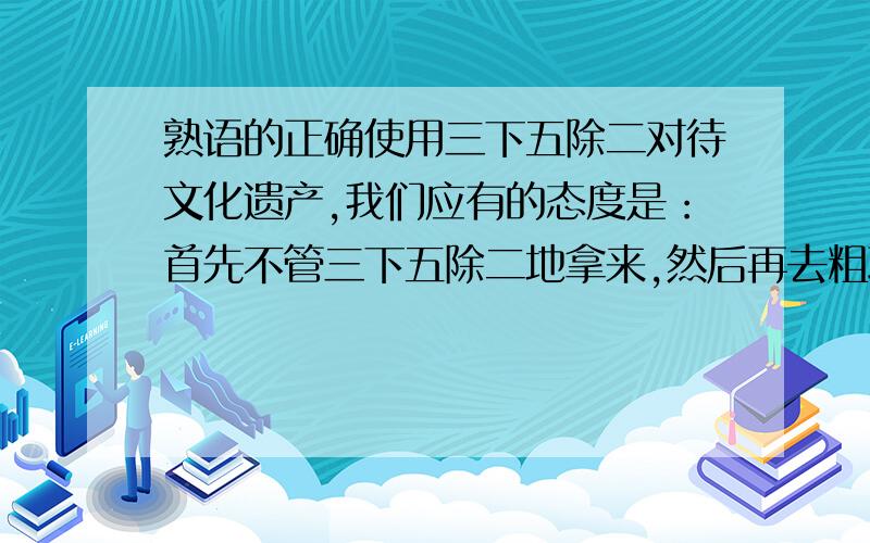 熟语的正确使用三下五除二对待文化遗产,我们应有的态度是：首先不管三下五除二地拿来,然后再去粗取精地辨别筛选哪错了?