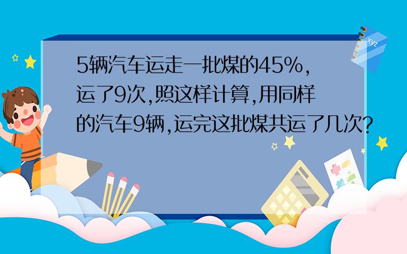 5辆汽车运走一批煤的45%,运了9次,照这样计算,用同样的汽车9辆,运完这批煤共运了几次?