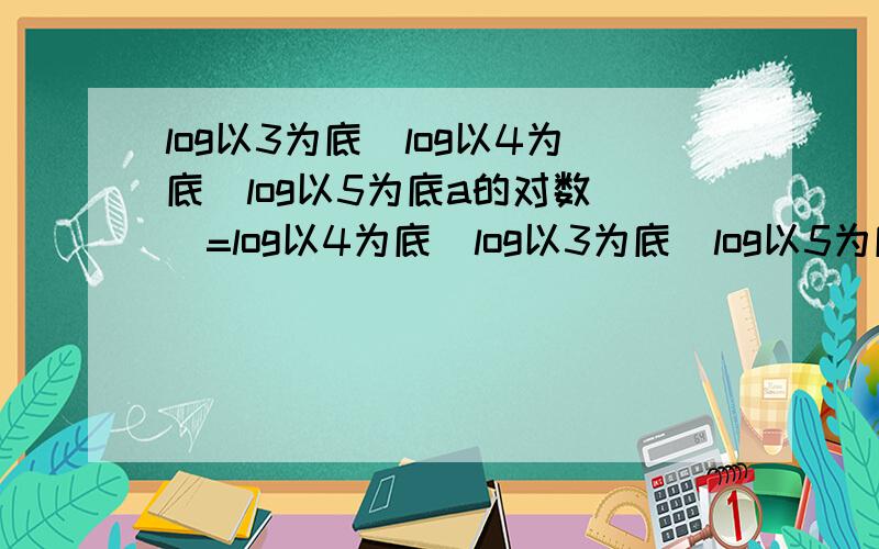 log以3为底[log以4为底（log以5为底a的对数）]=log以4为底[log以3为底（log以5为底b的对数）]=0,则a/b是?计算