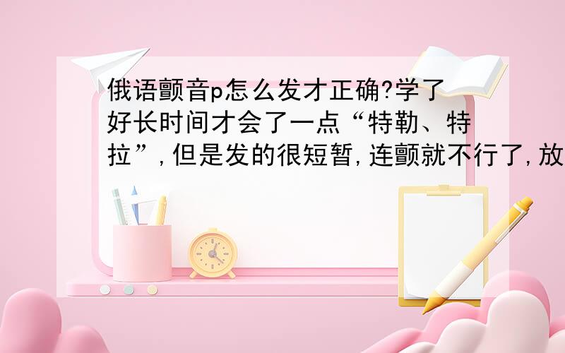 俄语颤音p怎么发才正确?学了好长时间才会了一点“特勒、特拉”,但是发的很短暂,连颤就不行了,放在句子和单词里却发不出来.