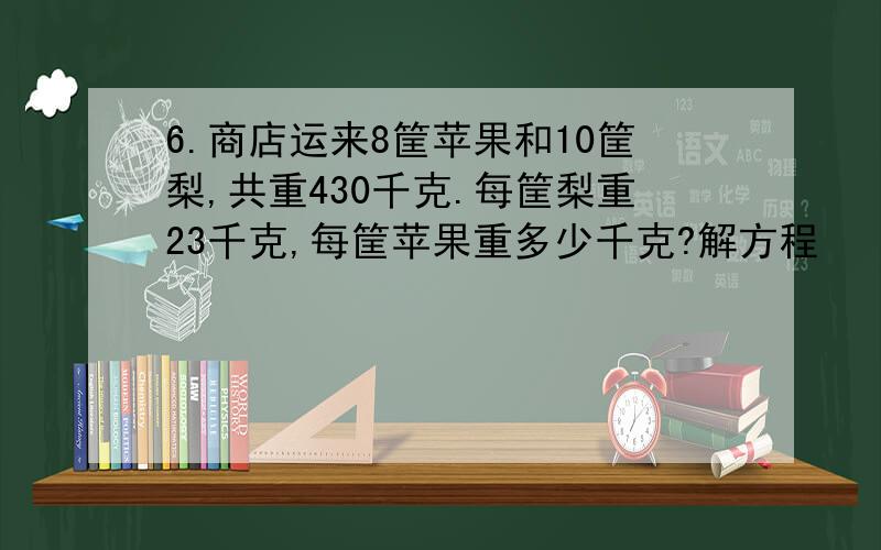 6.商店运来8筐苹果和10筐梨,共重430千克.每筐梨重23千克,每筐苹果重多少千克?解方程