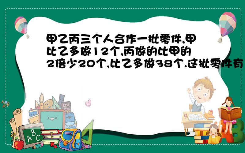 甲乙丙三个人合作一批零件,甲比乙多做12个,丙做的比甲的2倍少20个,比乙多做38个.这批零件有多少个?急