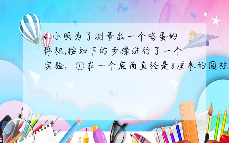 4.小明为了测量出一个鸡蛋的体积,按如下的步骤进行了一个实验：①在一个底面直径是8厘米的圆柱体玻璃瓶杯中装入一定量的水,量得水面的高度是5厘米.②将鸡蛋放入水中,再次测量水面的