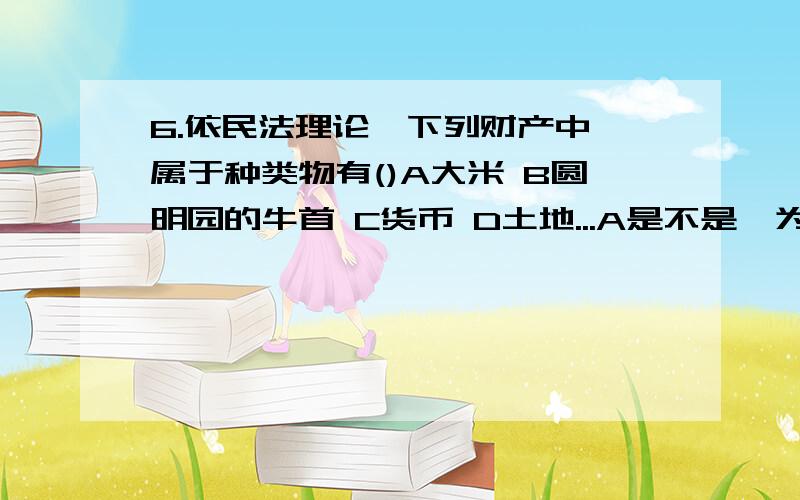 6.依民法理论,下列财产中,属于种类物有()A大米 B圆明园的牛首 C货币 D土地...A是不是,为什么