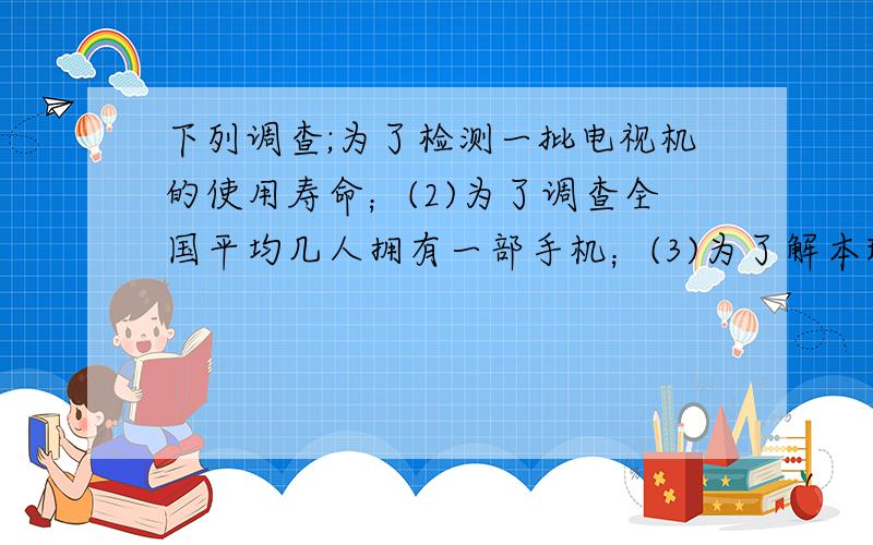 下列调查;为了检测一批电视机的使用寿命；(2)为了调查全国平均几人拥有一部手机；(3)为了解本班学生平均网时间；(4) 为了解中央电视台春节联欢晚会收视率 其适合用抽样调查数（）