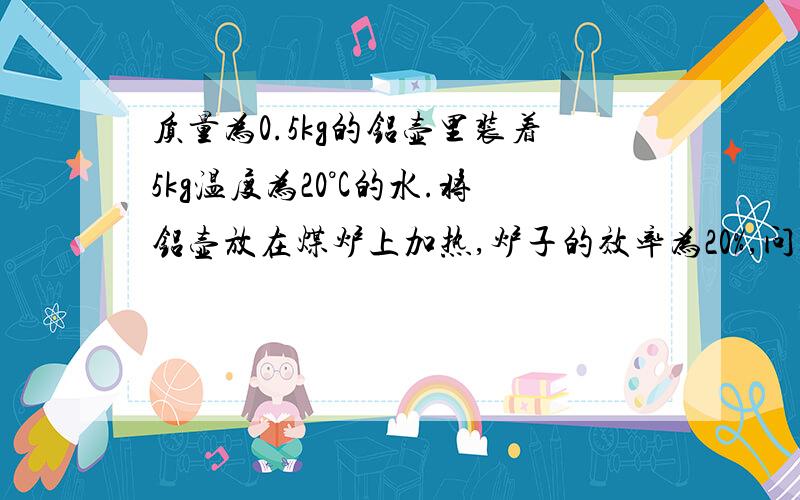 质量为0.5kg的铝壶里装着5kg温度为20°C的水.将铝壶放在煤炉上加热,炉子的效率为20%,问燃烧多少kg的煤才能把水烧开?【外界气压为一个标准大气压,c铝=0.88×1000J/（kg·°C）,q煤=3.4×10000000J/kg】