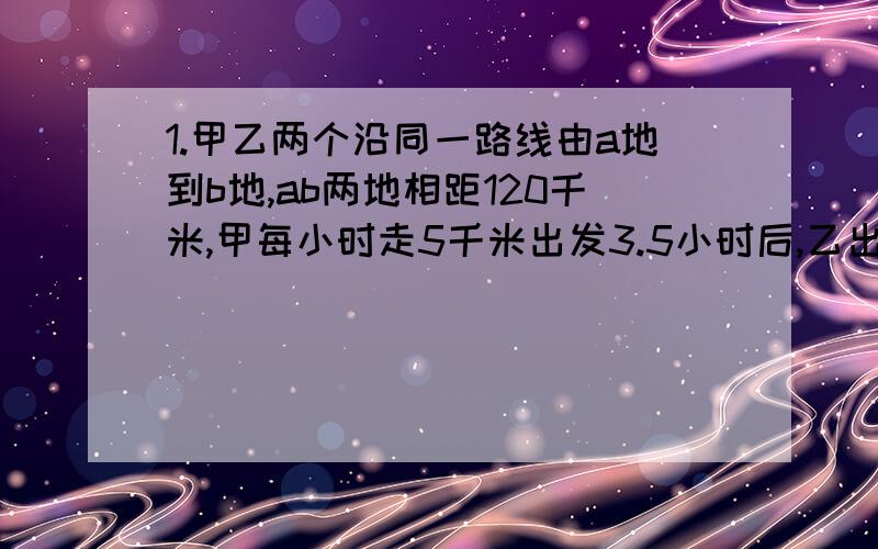 1.甲乙两个沿同一路线由a地到b地,ab两地相距120千米,甲每小时走5千米出发3.5小时后,乙出发,半小时后在c地追上甲之后乙改变速度继续前进,4小时后,发现自己距b地16千米,求乙从c到b地的速度.2.