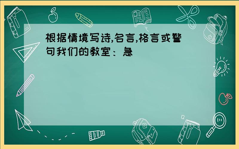 根据情境写诗,名言,格言或警句我们的教室：急