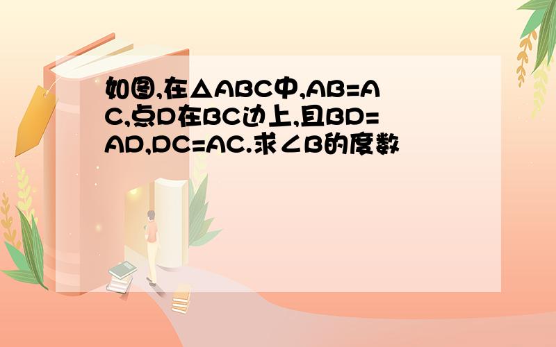 如图,在△ABC中,AB=AC,点D在BC边上,且BD=AD,DC=AC.求∠B的度数