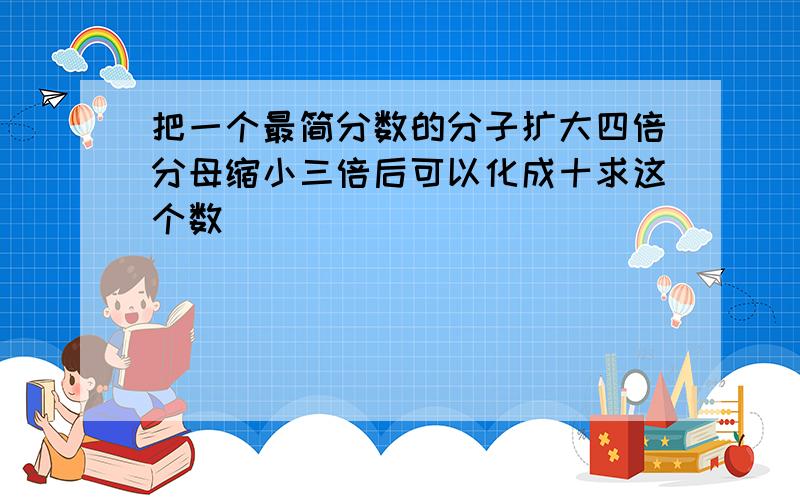 把一个最简分数的分子扩大四倍分母缩小三倍后可以化成十求这个数