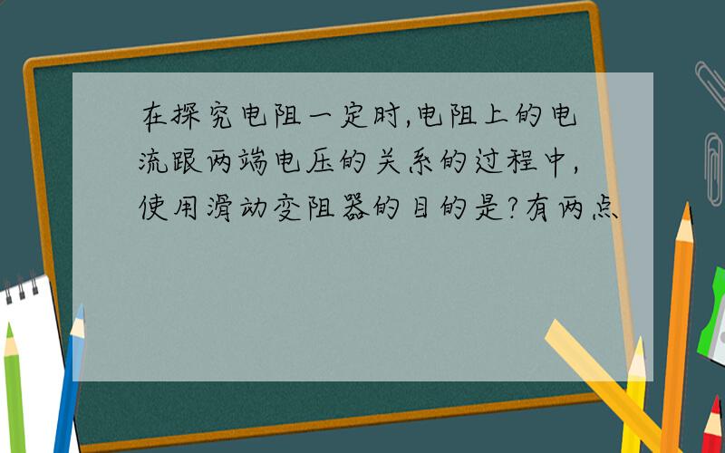 在探究电阻一定时,电阻上的电流跟两端电压的关系的过程中,使用滑动变阻器的目的是?有两点