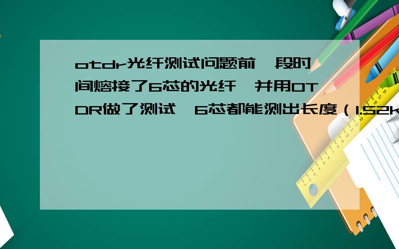 otdr光纤测试问题前一段时间熔接了6芯的光纤,并用OTDR做了测试,6芯都能测出长度（1.52km）连接损耗等数据.今天网通那边打电话来说不通,我就有疑问了1）如果光纤在某一处断了,OTDR还能测出