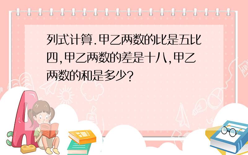 列式计算.甲乙两数的比是五比四,甲乙两数的差是十八,甲乙两数的和是多少?