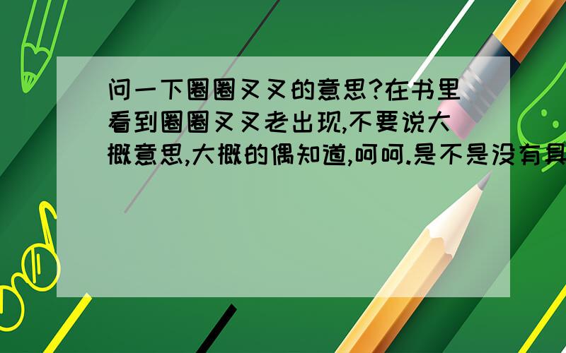 问一下圈圈叉叉的意思?在书里看到圈圈叉叉老出现,不要说大概意思,大概的偶知道,呵呵.是不是没有具体意思?