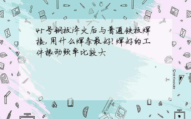 45号钢板淬火后与普通铁板焊接,用什么焊条最好?焊好的工件振动频率比较大