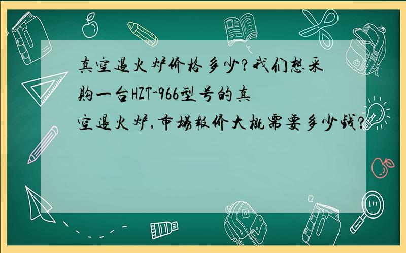 真空退火炉价格多少?我们想采购一台HZT-966型号的真空退火炉,市场报价大概需要多少钱?