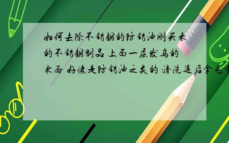 如何去除不锈钢的防锈油刚买来的不锈钢制品 上面一层发乌的东西 好像是防锈油之类的 清洗过后拿毛巾擦拭,毛巾上留下黑色的污渍,请问这个该如何去除,怎样清洗?