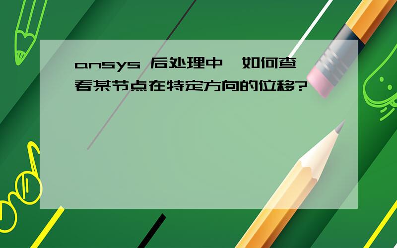 ansys 后处理中,如何查看某节点在特定方向的位移?